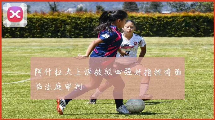 阿什拉夫上诉被驳回强奸指控将面临法庭审判