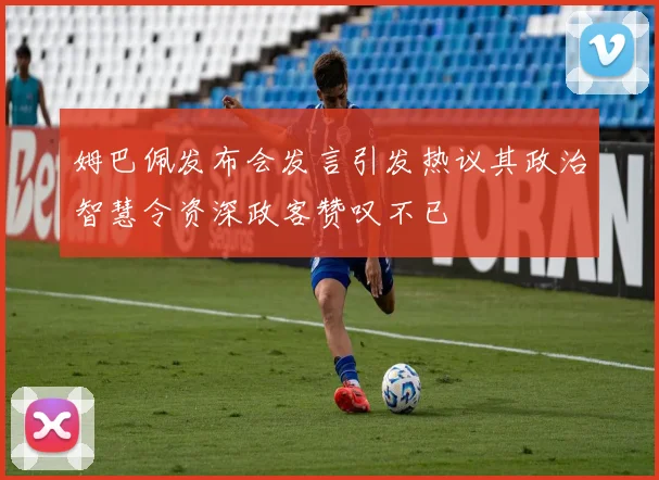姆巴佩发布会发言引发热议其政治智慧令资深政客赞叹不已