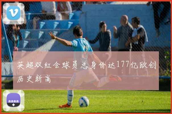 英超双红会球员总身价达177亿欧创历史新高