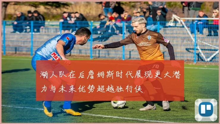 湖人队在后詹姆斯时代展现更大潜力与未来优势超越独行侠