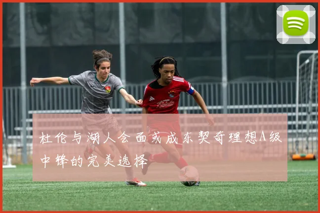 杜伦与湖人会面或成东契奇理想A级中锋的完美选择