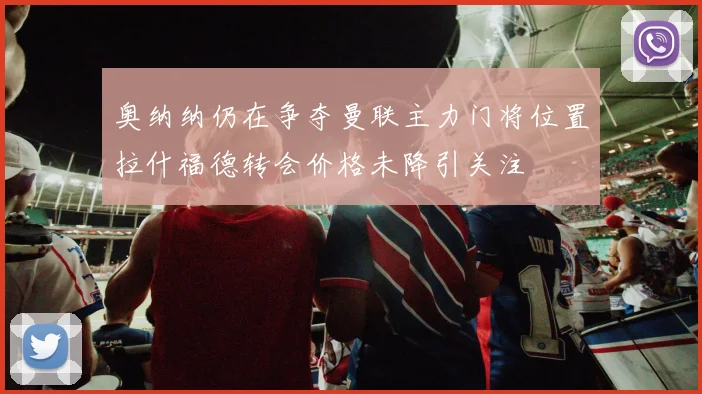 奥纳纳仍在争夺曼联主力门将位置拉什福德转会价格未降引关注