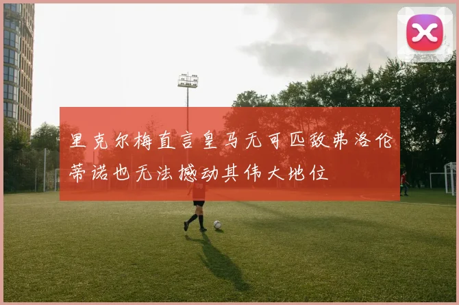 里克尔梅直言皇马无可匹敌弗洛伦蒂诺也无法撼动其伟大地位