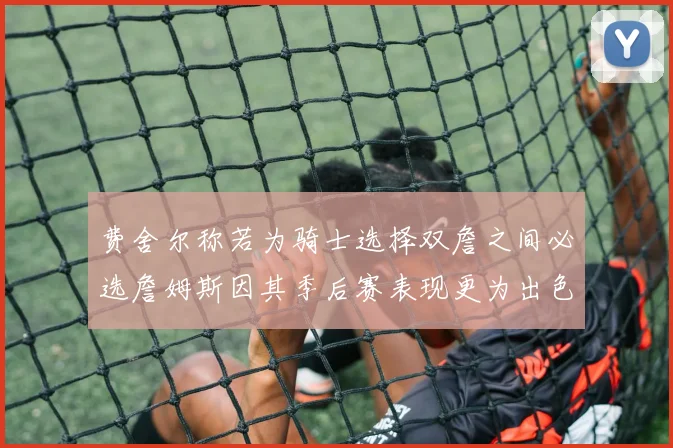 费舍尔称若为骑士选择双詹之间必选詹姆斯因其季后赛表现更为出色