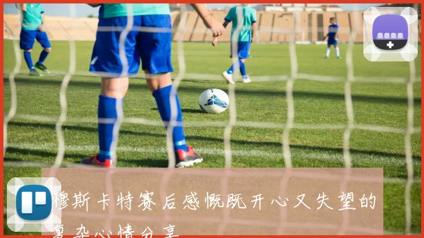 穆斯卡特赛后感慨既开心又失望的复杂心情分享