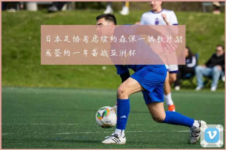 日本足协考虑续约森保一执教计划或签约一年备战亚洲杯