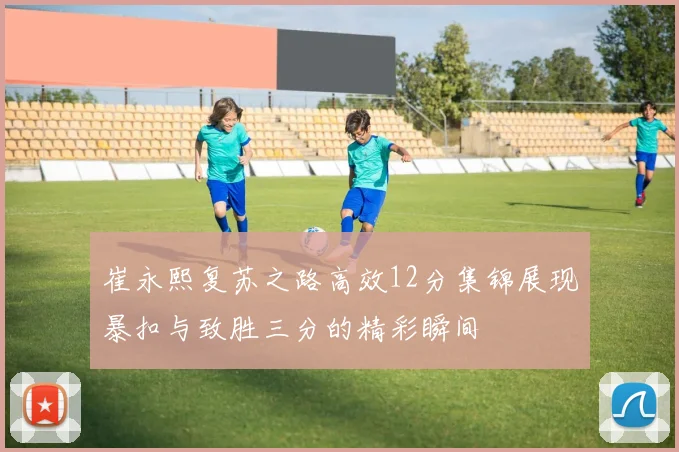 崔永熙复苏之路高效12分集锦展现暴扣与致胜三分的精彩瞬间