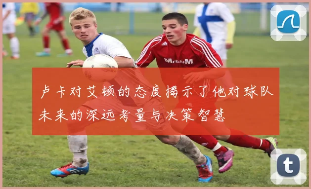 卢卡对艾顿的态度揭示了他对球队未来的深远考量与决策智慧