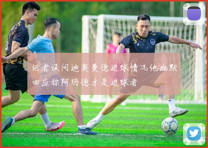 记者误问迪奥曼德进球情况他幽默回应称阿玛德才是进球者