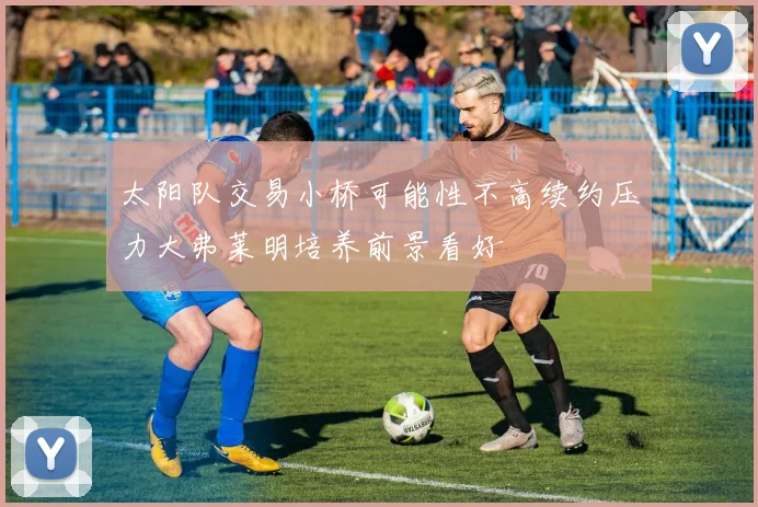 太阳队交易小桥可能性不高续约压力大弗莱明培养前景看好