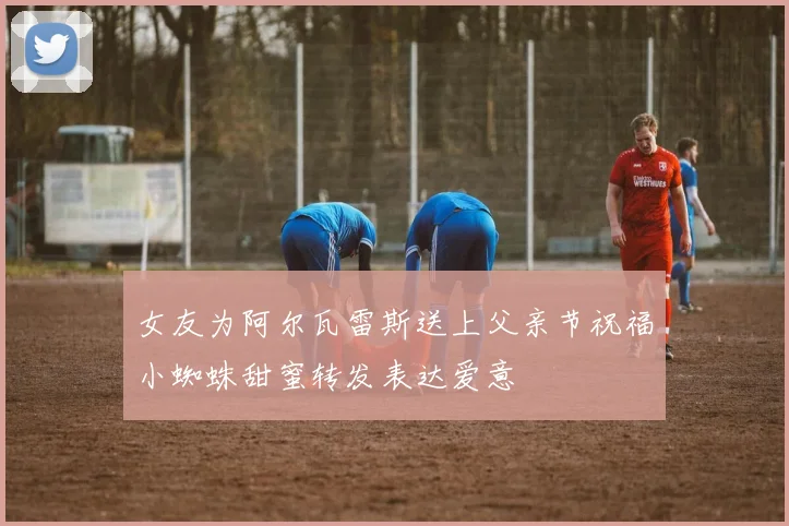 女友为阿尔瓦雷斯送上父亲节祝福小蜘蛛甜蜜转发表达爱意