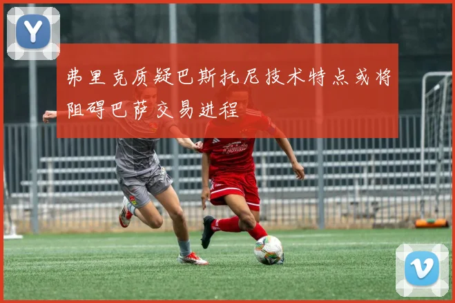 弗里克质疑巴斯托尼技术特点或将阻碍巴萨交易进程