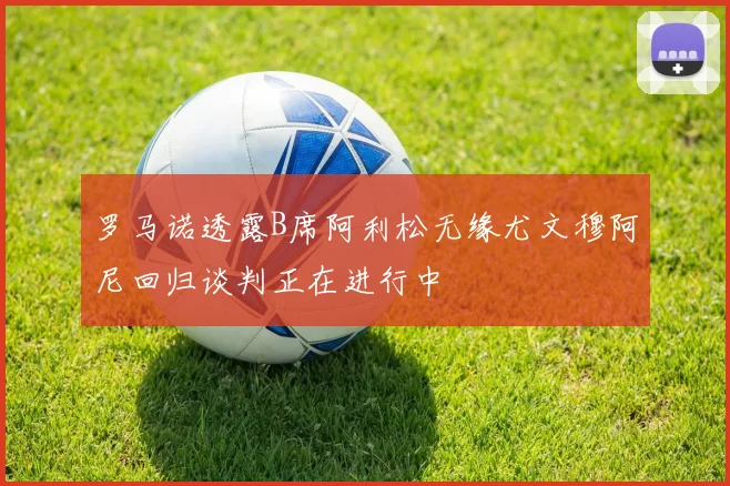 罗马诺透露B席阿利松无缘尤文穆阿尼回归谈判正在进行中