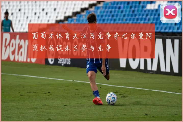 葡萄牙体育关注马竞争夺尤尔曼阿莫林或促米兰参与竞争