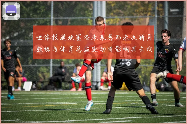 世体报道坎塞洛未来悬而未决新月教练与体育总监变动将影响其去向